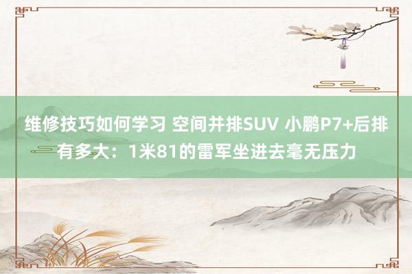 维修技巧如何学习 空间并排SUV 小鹏P7+后排有多大：1米81的雷军坐进去毫无压力