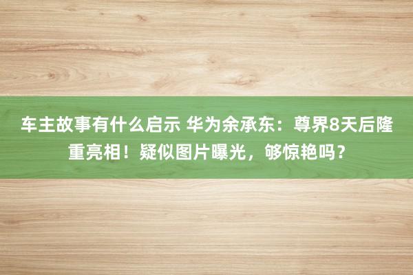 车主故事有什么启示 华为余承东：尊界8天后隆重亮相！疑似图片曝光，够惊艳吗？