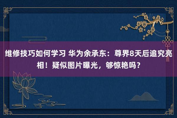 维修技巧如何学习 华为余承东：尊界8天后追究亮相！疑似图片曝光，够惊艳吗？