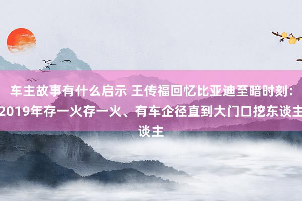 车主故事有什么启示 王传福回忆比亚迪至暗时刻：2019年存一火存一火、有车企径直到大门口挖东谈主