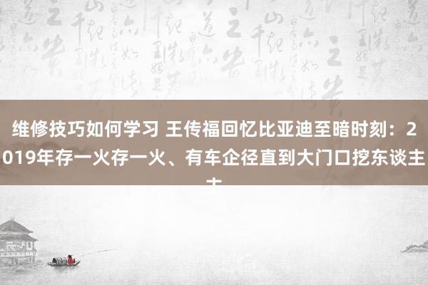 维修技巧如何学习 王传福回忆比亚迪至暗时刻：2019年存一火存一火、有车企径直到大门口挖东谈主