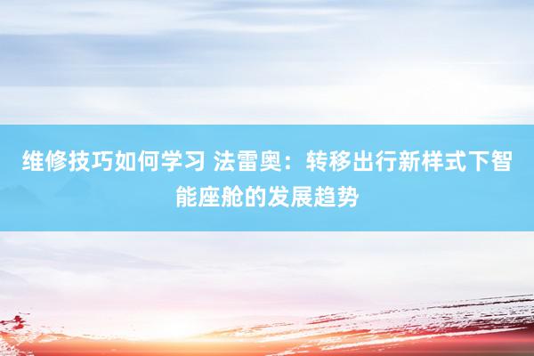 维修技巧如何学习 法雷奥：转移出行新样式下智能座舱的发展趋势