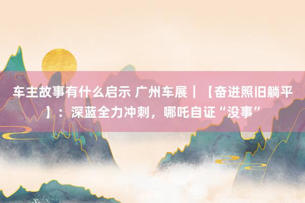 车主故事有什么启示 广州车展｜【奋进照旧躺平】：深蓝全力冲刺，哪吒自证“没事”