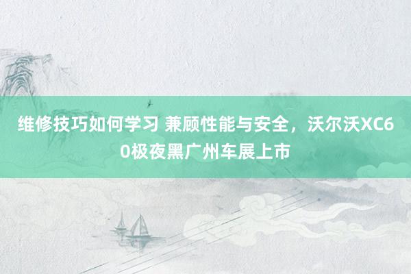 维修技巧如何学习 兼顾性能与安全，沃尔沃XC60极夜黑广州车展上市