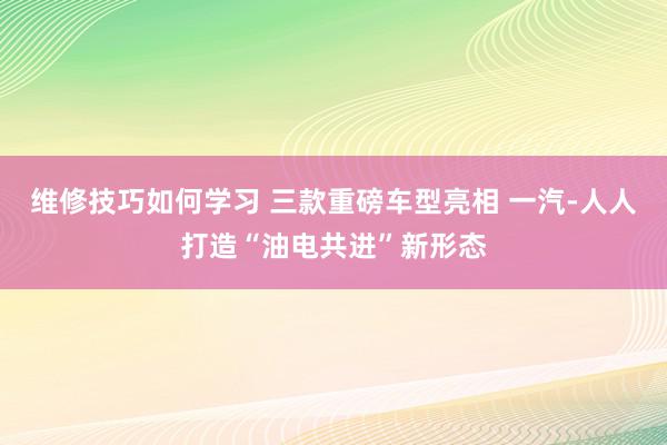 维修技巧如何学习 三款重磅车型亮相 一汽-人人打造“油电共进”新形态