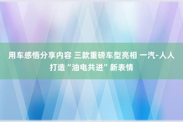 用车感悟分享内容 三款重磅车型亮相 一汽-人人打造“油电共进”新表情