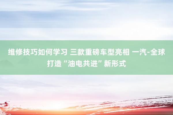 维修技巧如何学习 三款重磅车型亮相 一汽-全球打造“油电共进”新形式