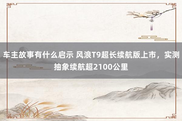 车主故事有什么启示 风浪T9超长续航版上市，实测抽象续航超2100公里