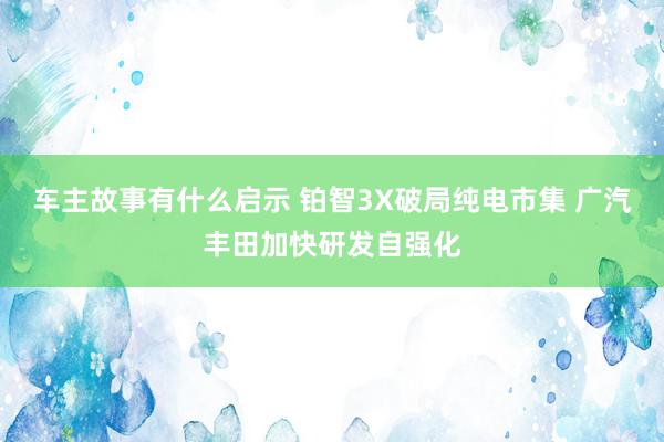 车主故事有什么启示 铂智3X破局纯电市集 广汽丰田加快研发自强化