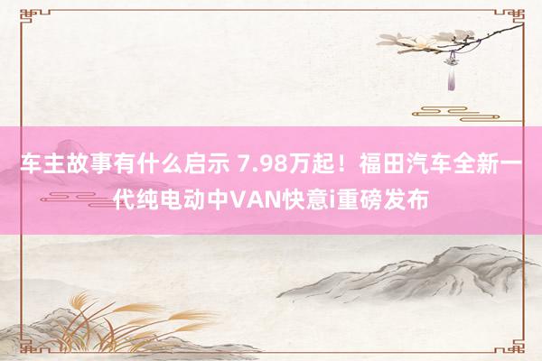 车主故事有什么启示 7.98万起！福田汽车全新一代纯电动中VAN快意i重磅发布