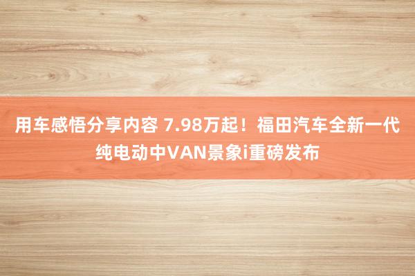 用车感悟分享内容 7.98万起！福田汽车全新一代纯电动中VAN景象i重磅发布