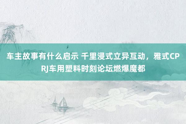 车主故事有什么启示 千里浸式立异互动，雅式CPRJ车用塑料时刻论坛燃爆魔都