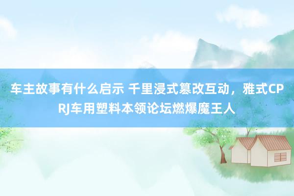 车主故事有什么启示 千里浸式篡改互动，雅式CPRJ车用塑料本领论坛燃爆魔王人