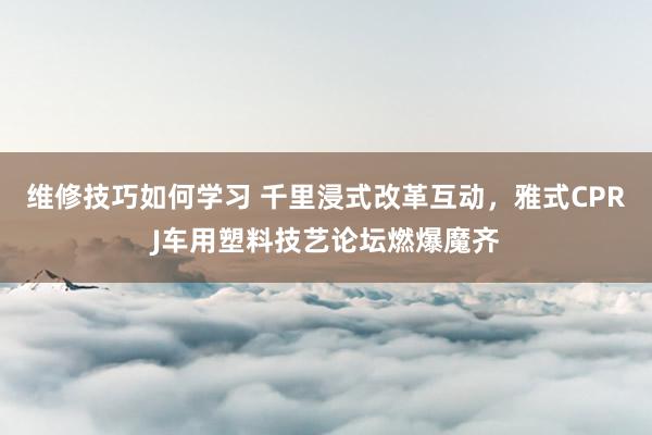 维修技巧如何学习 千里浸式改革互动，雅式CPRJ车用塑料技艺论坛燃爆魔齐