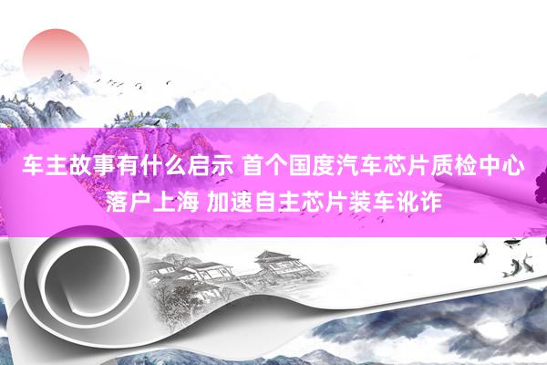 车主故事有什么启示 首个国度汽车芯片质检中心落户上海 加速自主芯片装车讹诈