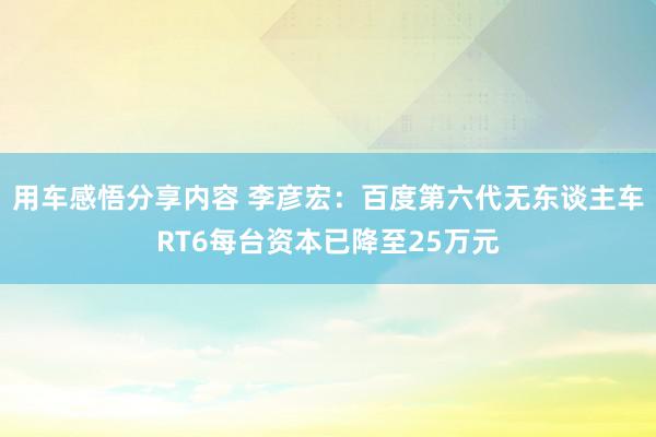 用车感悟分享内容 李彦宏：百度第六代无东谈主车RT6每台资本已降至25万元