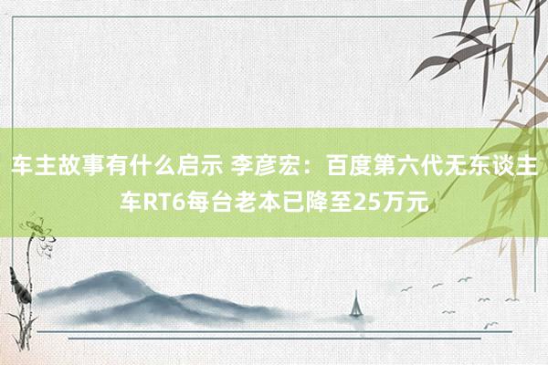 车主故事有什么启示 李彦宏：百度第六代无东谈主车RT6每台老本已降至25万元