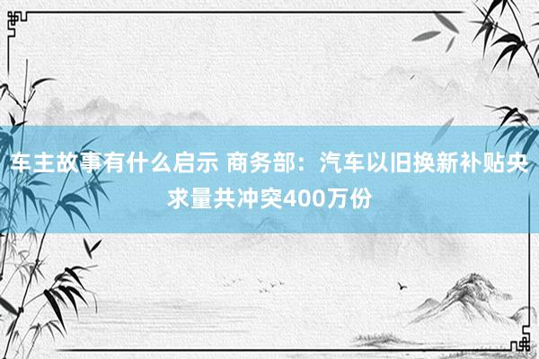 车主故事有什么启示 商务部：汽车以旧换新补贴央求量共冲突400万份