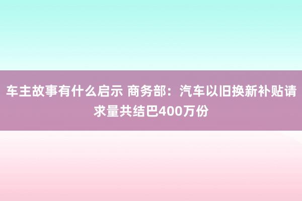 车主故事有什么启示 商务部：汽车以旧换新补贴请求量共结巴400万份