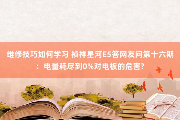 维修技巧如何学习 祯祥星河E5答网友问第十六期：电量耗尽到0%对电板的危害?