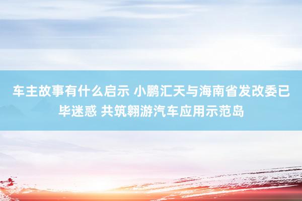 车主故事有什么启示 小鹏汇天与海南省发改委已毕迷惑 共筑翱游汽车应用示范岛