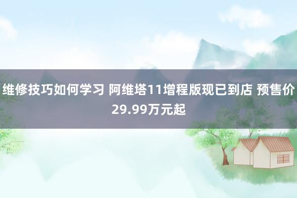 维修技巧如何学习 阿维塔11增程版现已到店 预售价29.99万元起