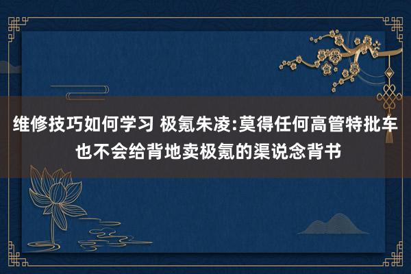 维修技巧如何学习 极氪朱凌:莫得任何高管特批车 也不会给背地卖极氪的渠说念背书