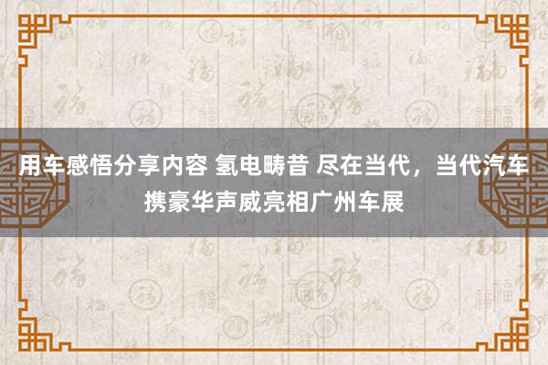 用车感悟分享内容 氢电畴昔 尽在当代，当代汽车携豪华声威亮相广州车展