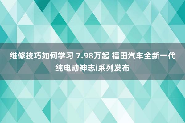 维修技巧如何学习 7.98万起 福田汽车全新一代纯电动神志i系列发布