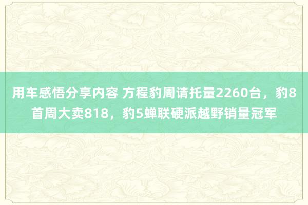 用车感悟分享内容 方程豹周请托量2260台，豹8首周大卖818，豹5蝉联硬派越野销量冠军