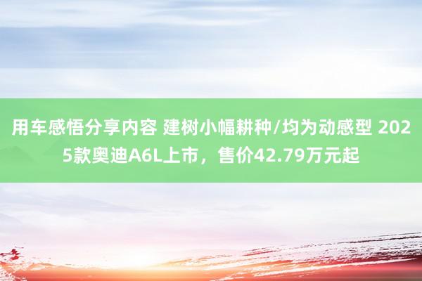 用车感悟分享内容 建树小幅耕种/均为动感型 2025款奥迪A6L上市，售价42.79万元起