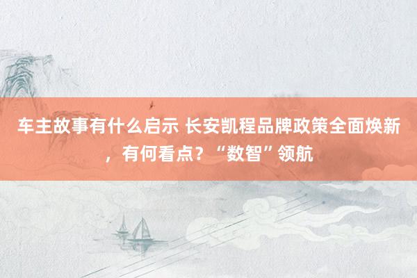 车主故事有什么启示 长安凯程品牌政策全面焕新，有何看点？“数智”领航