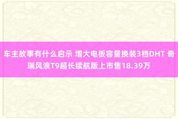 车主故事有什么启示 增大电板容量换装3档DHT 奇瑞风浪T9超长续航版上市售18.39万