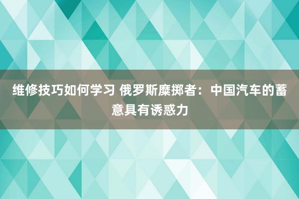 维修技巧如何学习 俄罗斯糜掷者：中国汽车的蓄意具有诱惑力