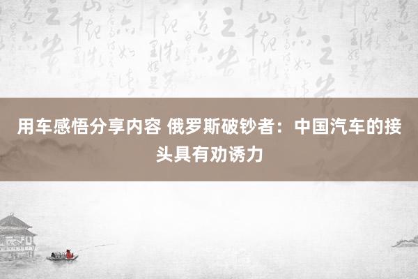 用车感悟分享内容 俄罗斯破钞者：中国汽车的接头具有劝诱力