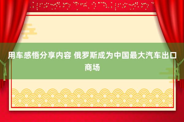 用车感悟分享内容 俄罗斯成为中国最大汽车出口商场